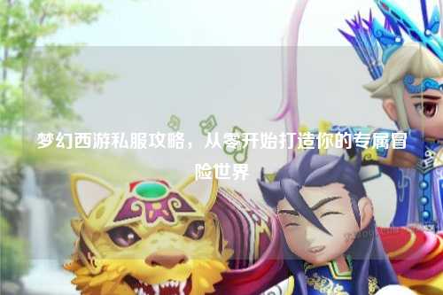 梦幻西游私服攻略，从零开始打造你的专属冒险世界