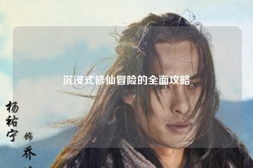 沉浸式修仙冒险的全面攻略